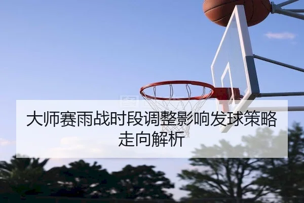 大师赛雨战时段调整影响发球策略走向解析